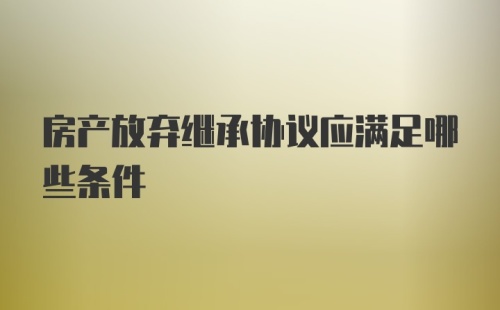 房产放弃继承协议应满足哪些条件