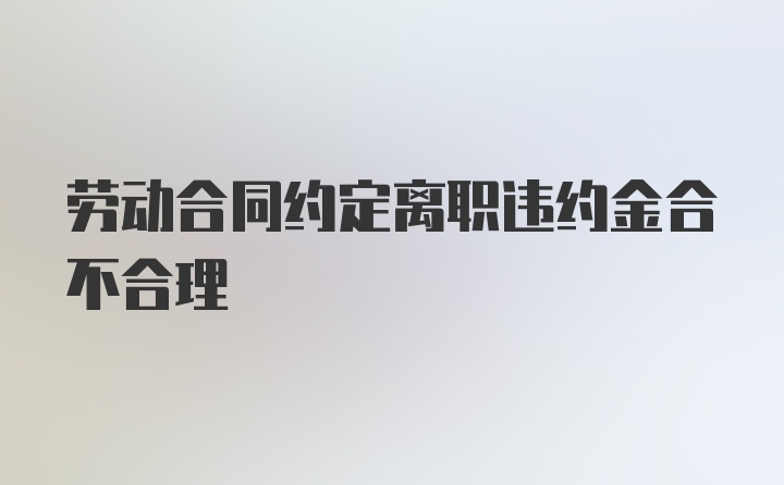 劳动合同约定离职违约金合不合理