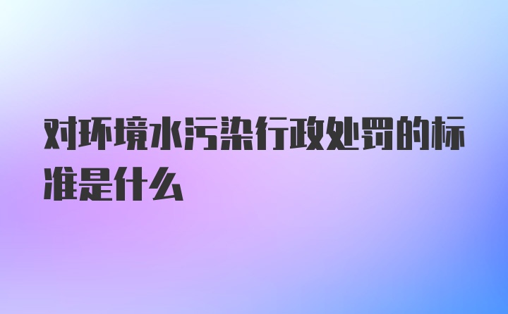 对环境水污染行政处罚的标准是什么