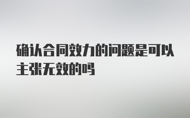 确认合同效力的问题是可以主张无效的吗