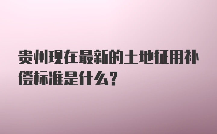 贵州现在最新的土地征用补偿标准是什么？