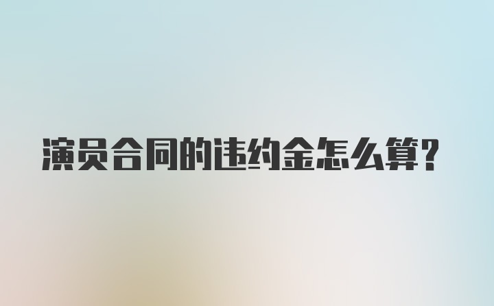 演员合同的违约金怎么算？