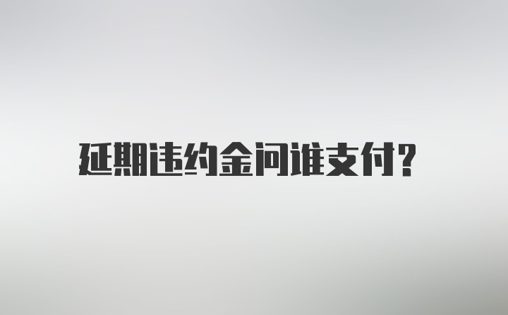 延期违约金问谁支付？