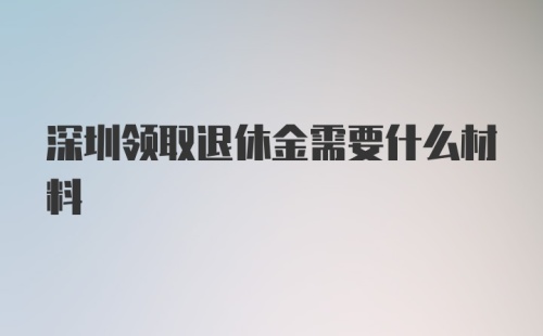 深圳领取退休金需要什么材料