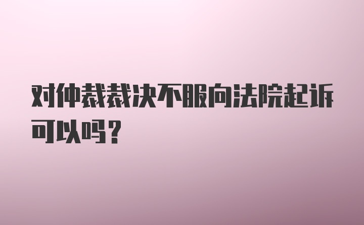 对仲裁裁决不服向法院起诉可以吗？