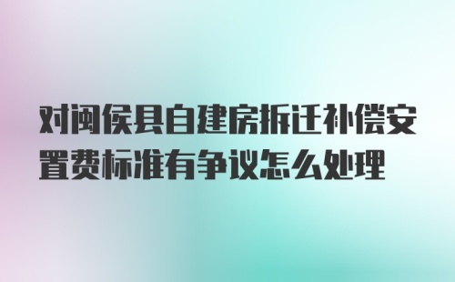 对闽侯县自建房拆迁补偿安置费标准有争议怎么处理