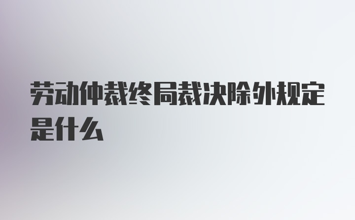 劳动仲裁终局裁决除外规定是什么