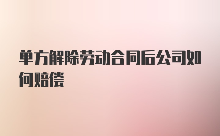 单方解除劳动合同后公司如何赔偿