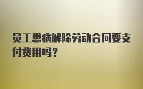 员工患病解除劳动合同要支付费用吗?