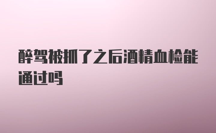 醉驾被抓了之后酒精血检能通过吗