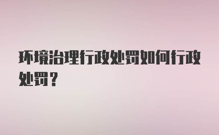 环境治理行政处罚如何行政处罚？