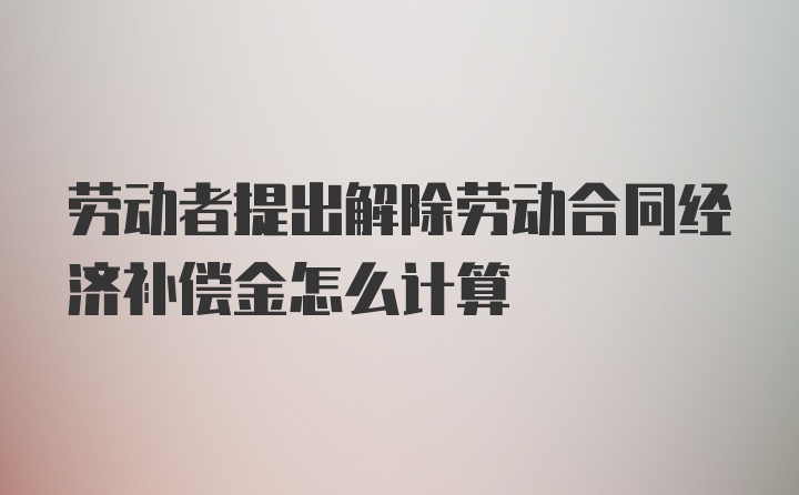 劳动者提出解除劳动合同经济补偿金怎么计算