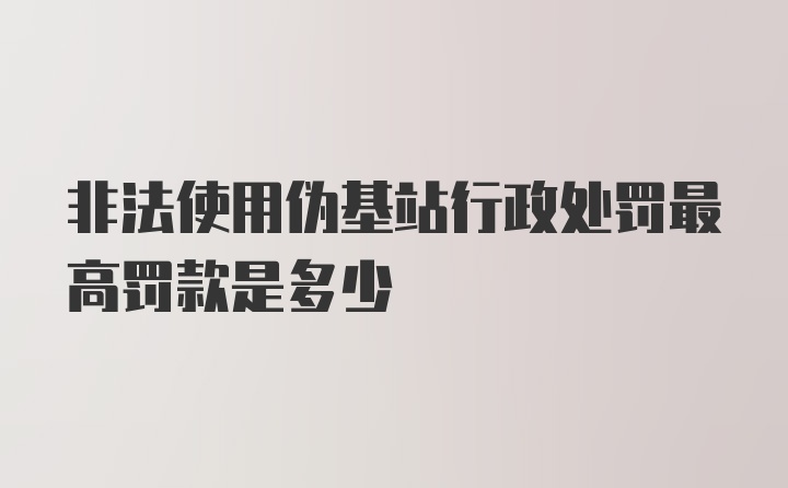 非法使用伪基站行政处罚最高罚款是多少