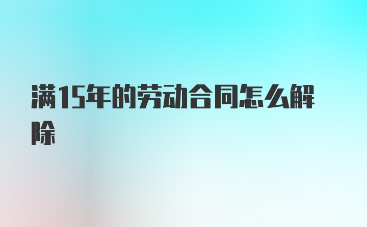 满15年的劳动合同怎么解除