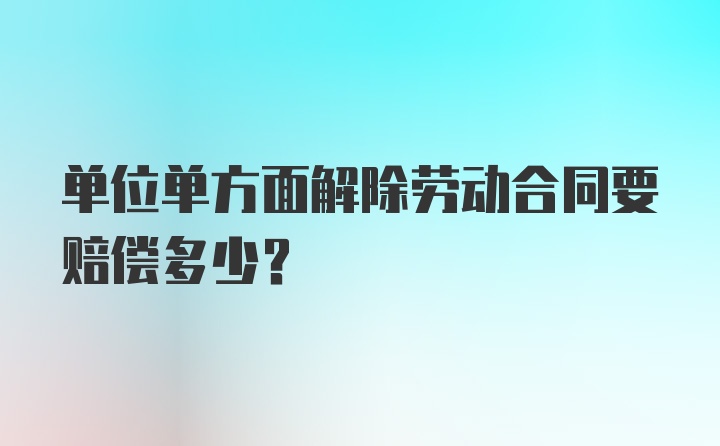 单位单方面解除劳动合同要赔偿多少？