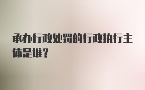 承办行政处罚的行政执行主体是谁？