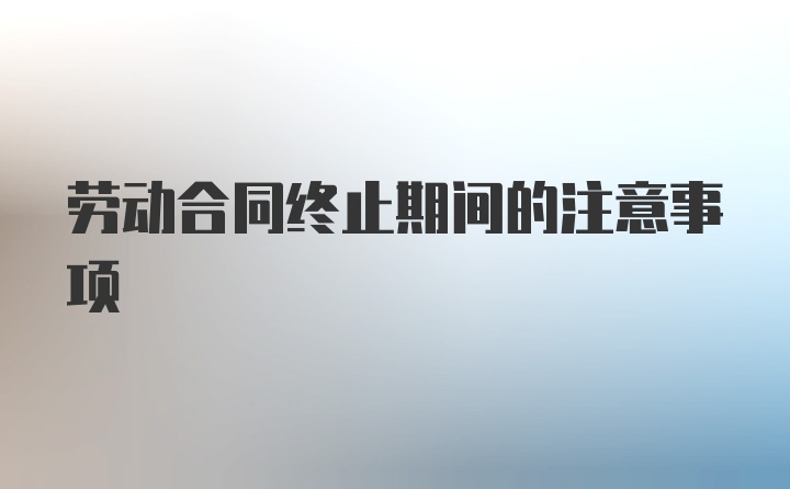 劳动合同终止期间的注意事项