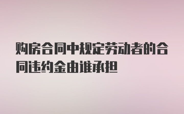 购房合同中规定劳动者的合同违约金由谁承担