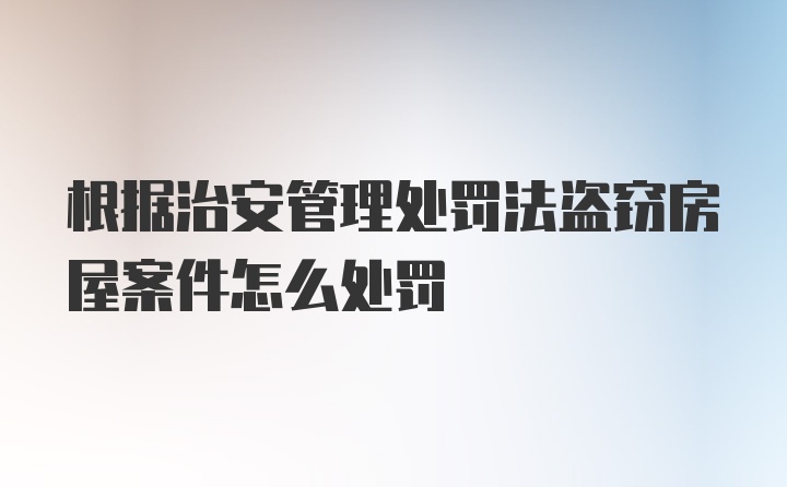 根据治安管理处罚法盗窃房屋案件怎么处罚