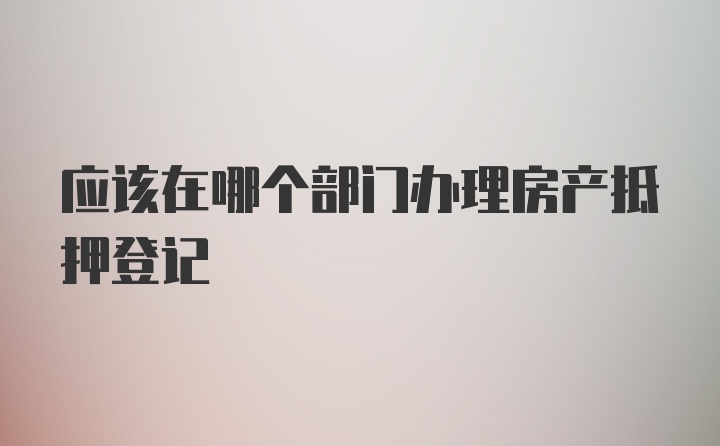 应该在哪个部门办理房产抵押登记