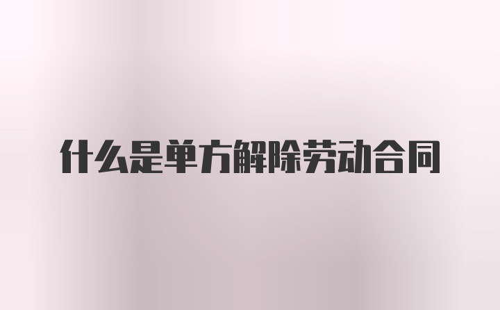 什么是单方解除劳动合同