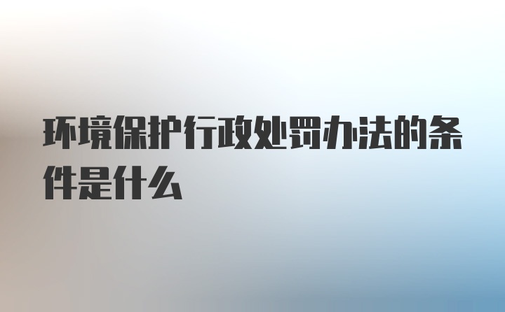 环境保护行政处罚办法的条件是什么