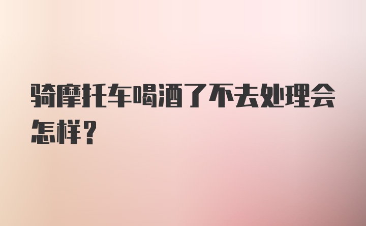 骑摩托车喝酒了不去处理会怎样？