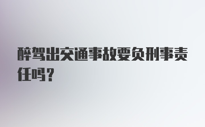 醉驾出交通事故要负刑事责任吗？