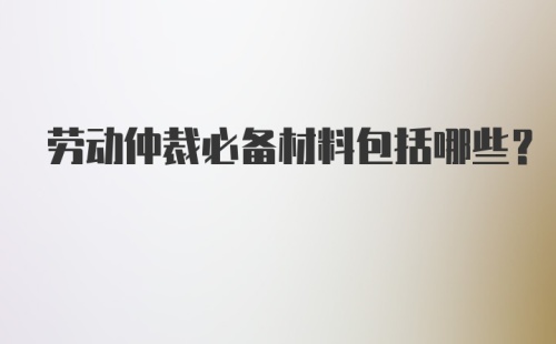 劳动仲裁必备材料包括哪些？