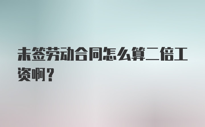 未签劳动合同怎么算二倍工资啊？