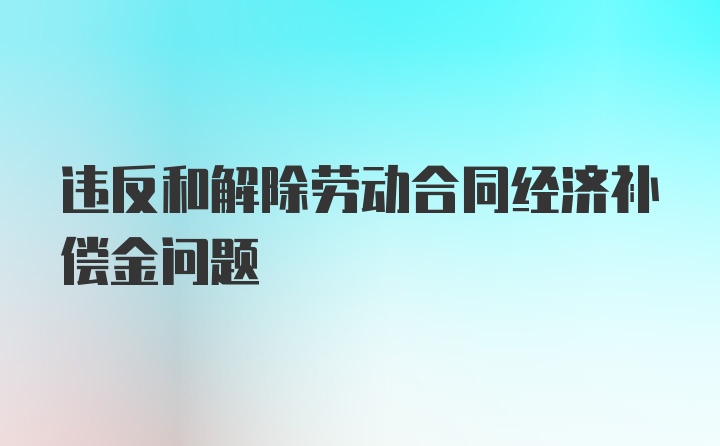 违反和解除劳动合同经济补偿金问题