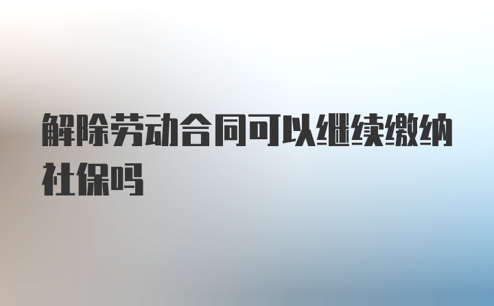 解除劳动合同可以继续缴纳社保吗