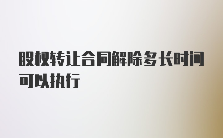 股权转让合同解除多长时间可以执行