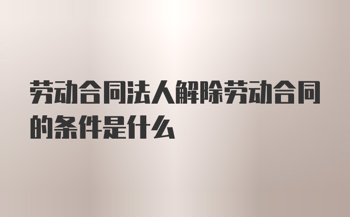 劳动合同法人解除劳动合同的条件是什么