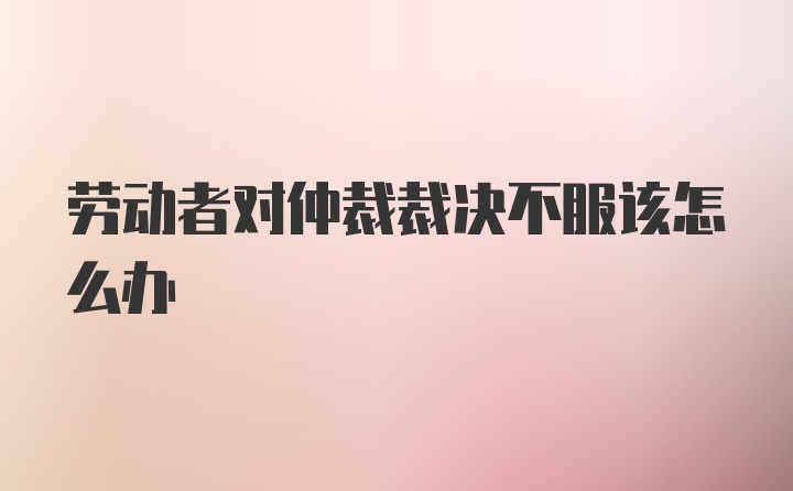 劳动者对仲裁裁决不服该怎么办