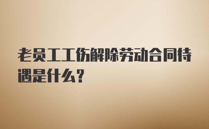 老员工工伤解除劳动合同待遇是什么？