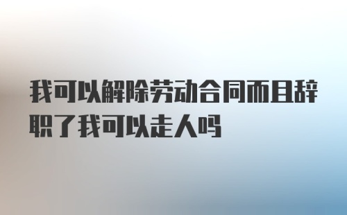 我可以解除劳动合同而且辞职了我可以走人吗