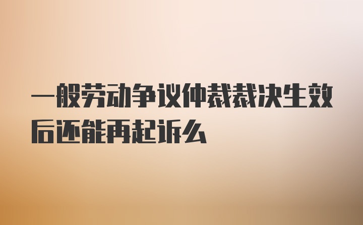 一般劳动争议仲裁裁决生效后还能再起诉么