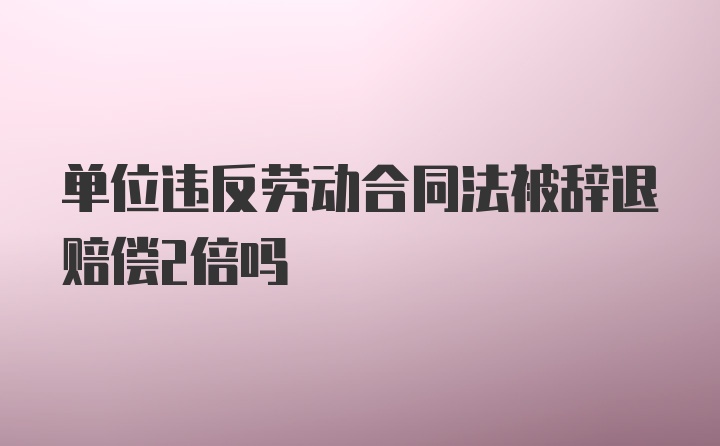 单位违反劳动合同法被辞退赔偿2倍吗