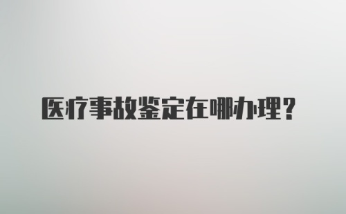 医疗事故鉴定在哪办理？