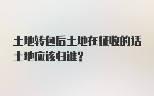 土地转包后土地在征收的话土地应该归谁？