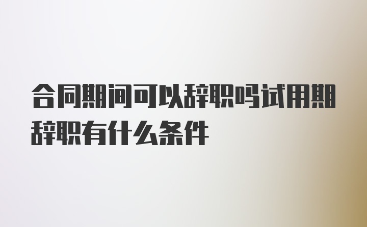 合同期间可以辞职吗试用期辞职有什么条件