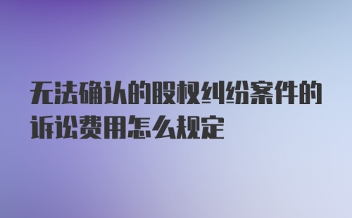 无法确认的股权纠纷案件的诉讼费用怎么规定