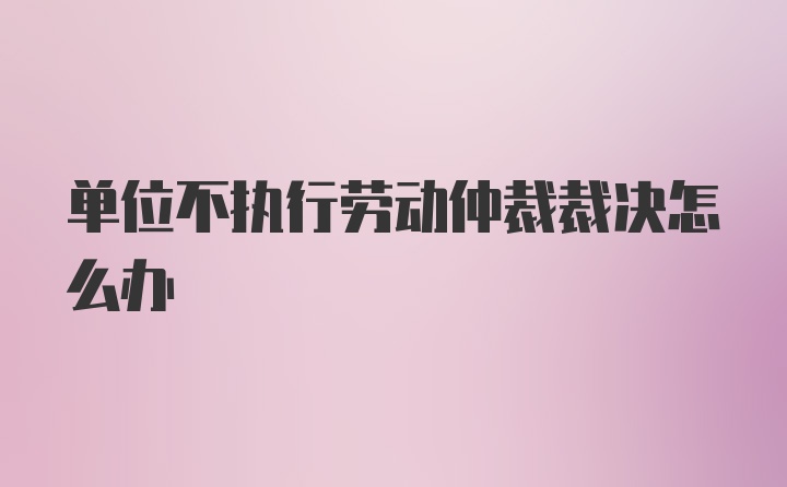 单位不执行劳动仲裁裁决怎么办