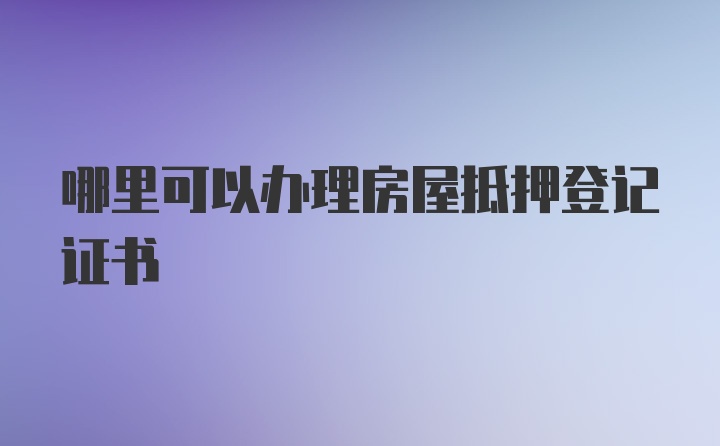 哪里可以办理房屋抵押登记证书