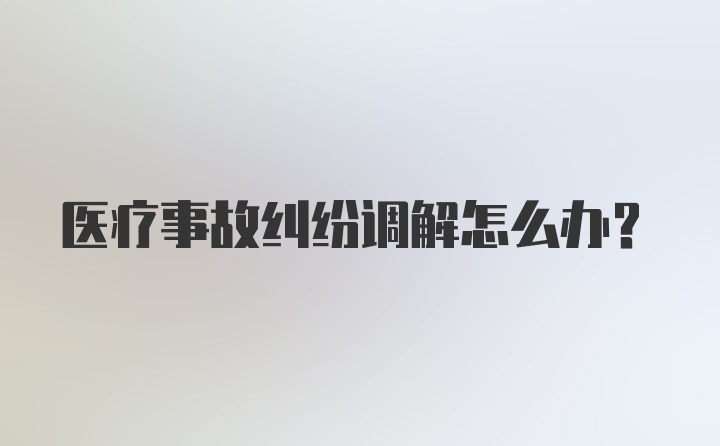 医疗事故纠纷调解怎么办？