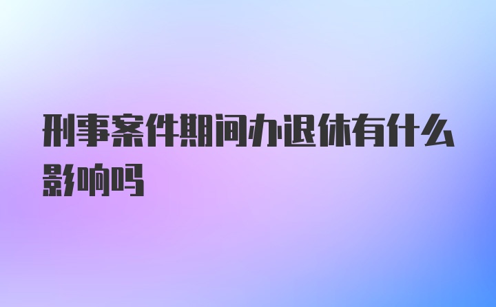 刑事案件期间办退休有什么影响吗