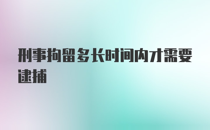 刑事拘留多长时间内才需要逮捕