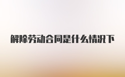 解除劳动合同是什么情况下