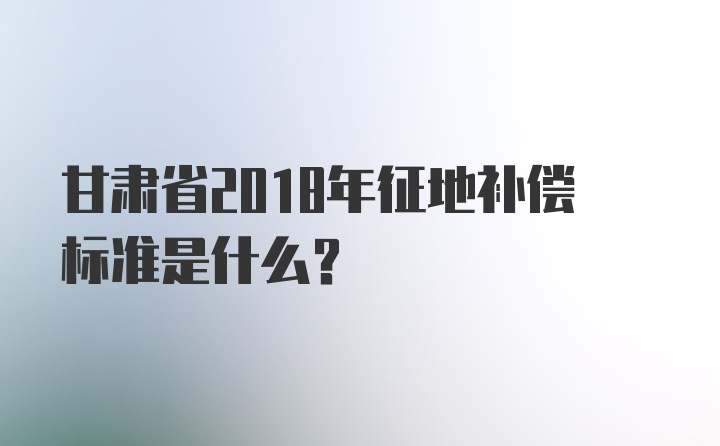 甘肃省2018年征地补偿标准是什么？